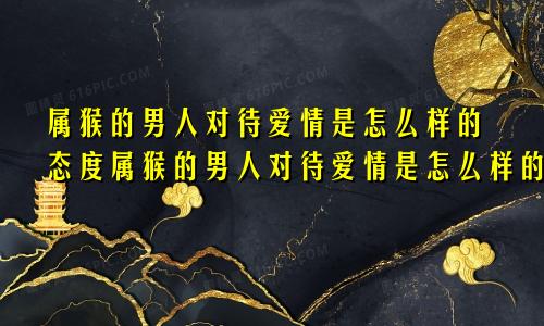 属猴的男人对待爱情是怎么样的态度属猴的男人对待爱情是怎么样的表现