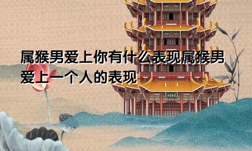 属猴男爱上你有什么表现属猴男爱上一个人的表现