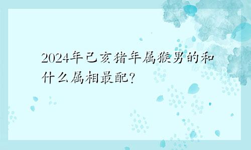 2024年己亥猪年属猴男的和什么属相最配？