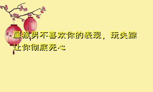 属猴男不喜欢你的表现，玩失踪让你彻底死心