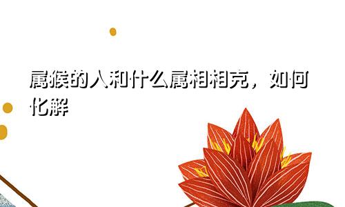属猴的人和什么属相相克，如何化解