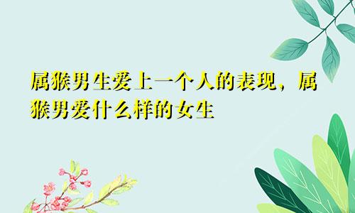 属猴男生爱上一个人的表现，属猴男爱什么样的女生