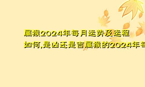 属猴2024年每月运势及运程如何,是凶还是吉属猴的2024年每月运势及运程