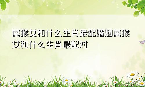 属猴女和什么生肖最配婚姻属猴女和什么生肖最配对