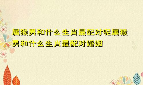 属猴男和什么生肖最配对呢属猴男和什么生肖最配对婚姻