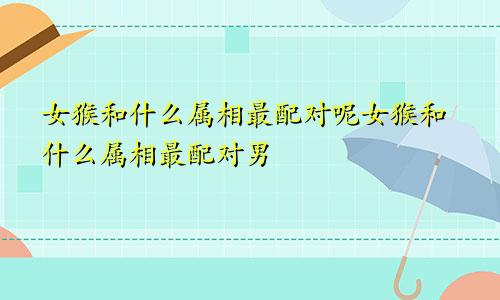女猴和什么属相最配对呢女猴和什么属相最配对男