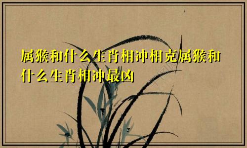属猴和什么生肖相冲相克属猴和什么生肖相冲最凶