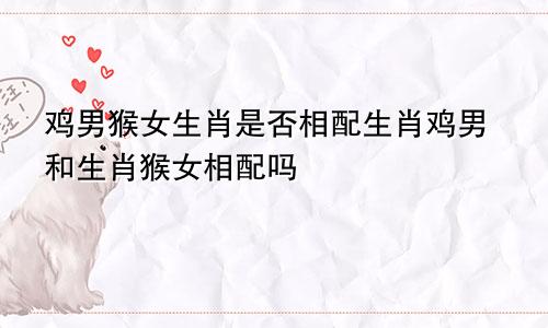 鸡男猴女生肖是否相配生肖鸡男和生肖猴女相配吗