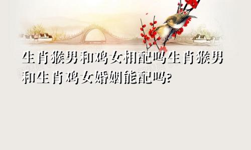 生肖猴男和鸡女相配吗生肖猴男和生肖鸡女婚姻能配吗?