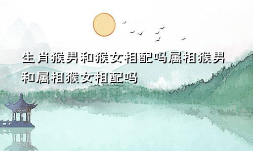 生肖猴男和猴女相配吗属相猴男和属相猴女相配吗