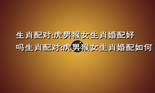 生肖配对:虎男猴女生肖婚配好吗生肖配对:虎男猴女生肖婚配如何