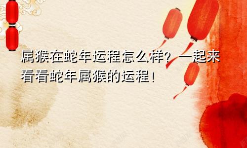 属猴在蛇年运程怎么样？一起来看看蛇年属猴的运程！