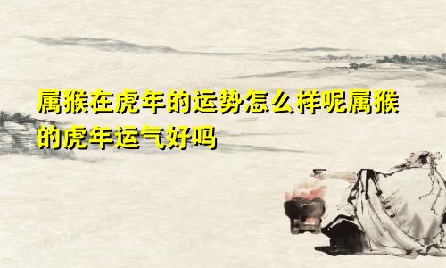 属猴在虎年的运势怎么样呢属猴的虎年运气好吗