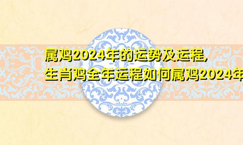 属鸡2024年的运势及运程,生肖鸡全年运程如何属鸡2024年的运势及运程,生肖鸡全年运程怎么样
