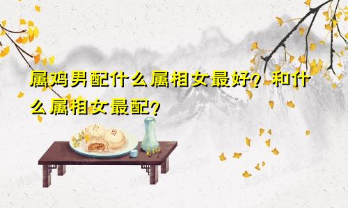 属鸡男配什么属相女最好？和什么属相女最配？