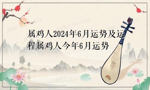 属鸡人2024年6月运势及运程属鸡人今年6月运势