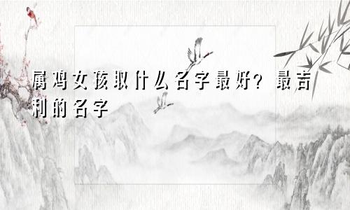 属鸡女孩取什么名字最好？最吉利的名字
