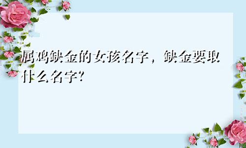 属鸡缺金的女孩名字，缺金要取什么名字？