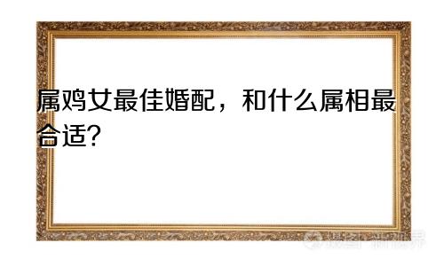 属鸡女最佳婚配，和什么属相最合适？