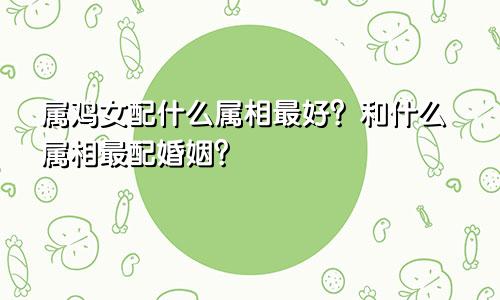 属鸡女配什么属相最好？和什么属相最配婚姻？