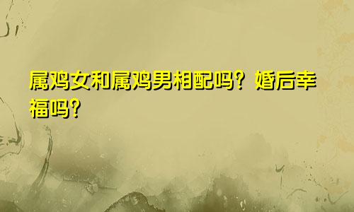 属鸡女和属鸡男相配吗？婚后幸福吗？