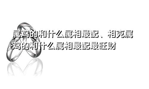 属鸡的和什么属相最配、相克属鸡的和什么属相最配最旺财