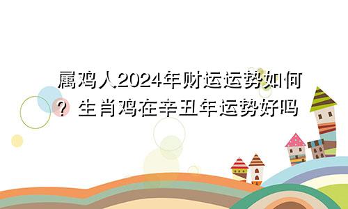 属鸡人2024年财运运势如何？生肖鸡在辛丑年运势好吗