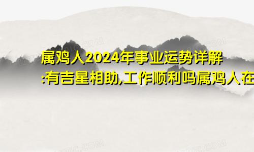 属鸡人2024年事业运势详解:有吉星相助,工作顺利吗属鸡人在2024年的事业运势