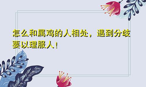 怎么和属鸡的人相处，遇到分歧要以理服人！
