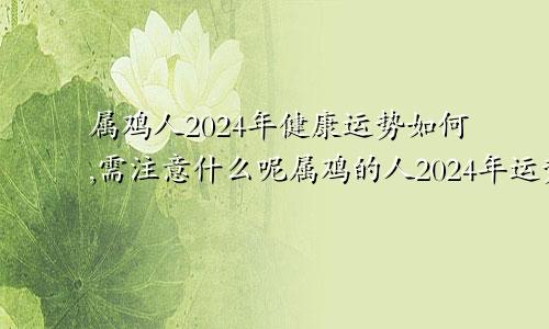 属鸡人2024年健康运势如何,需注意什么呢属鸡的人2024年运势及运程详解