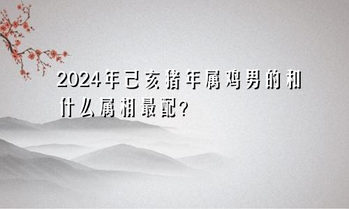 2024年己亥猪年属鸡男的和什么属相最配？