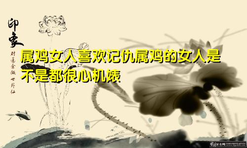 属鸡女人喜欢记仇属鸡的女人是不是都很心机婊