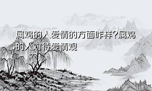 属鸡的人爱情的方面咋样?属鸡的人对待爱情观