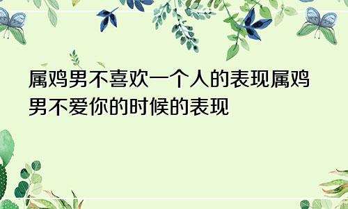 属鸡男不喜欢一个人的表现属鸡男不爱你的时候的表现