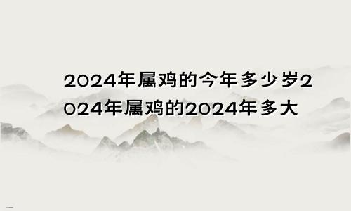 2024年属鸡的今年多少岁2024年属鸡的2024年多大