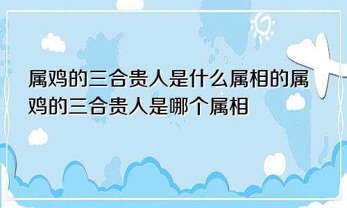 属鸡的三合贵人是什么属相的属鸡的三合贵人是哪个属相