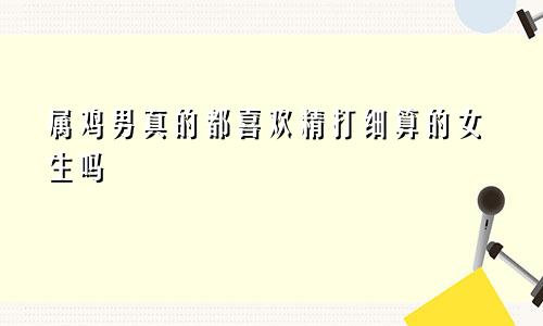 属鸡男真的都喜欢精打细算的女生吗