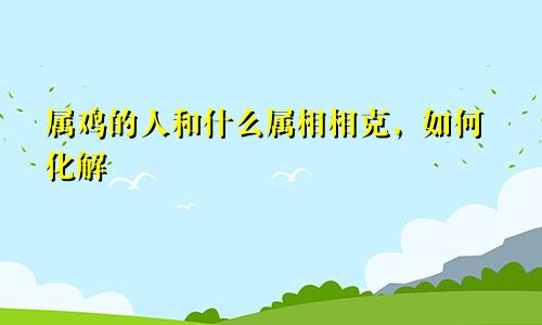 属鸡的人和什么属相相克，如何化解