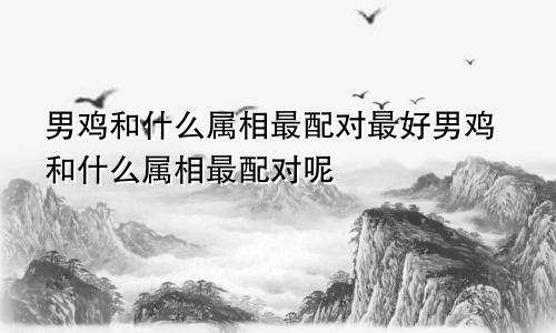 男鸡和什么属相最配对最好男鸡和什么属相最配对呢