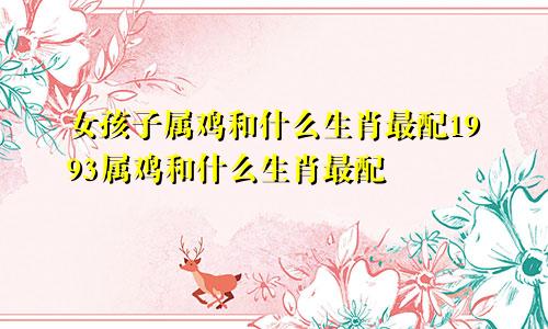 女孩子属鸡和什么生肖最配1993属鸡和什么生肖最配