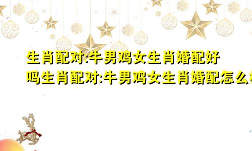 生肖配对:牛男鸡女生肖婚配好吗生肖配对:牛男鸡女生肖婚配怎么样