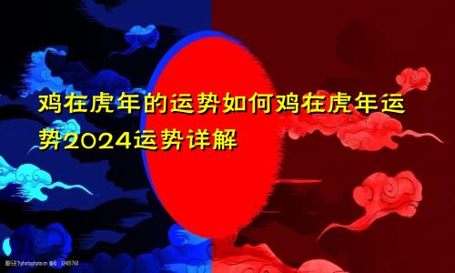 鸡在虎年的运势如何鸡在虎年运势2024运势详解