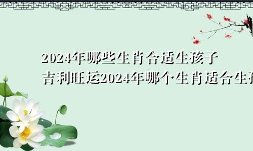 2024年哪些生肖合适生孩子吉利旺运2024年哪个生肖适合生孩子