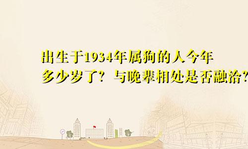 出生于1934年属狗的人今年多少岁了？与晚辈相处是否融洽？