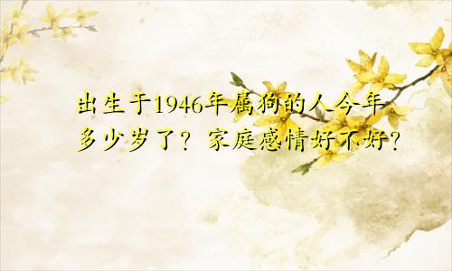 出生于1946年属狗的人今年多少岁了？家庭感情好不好？