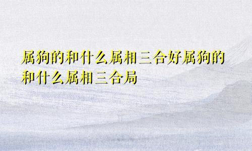 属狗的和什么属相三合好属狗的和什么属相三合局