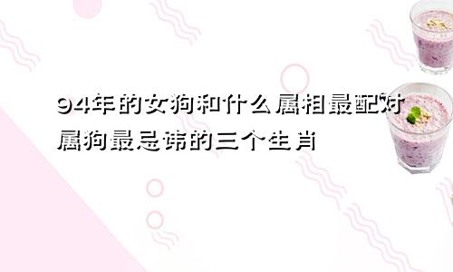 94年的女狗和什么属相最配对属狗最忌讳的三个生肖