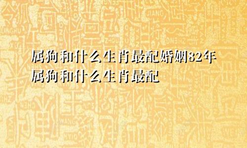 属狗和什么生肖最配婚姻82年属狗和什么生肖最配