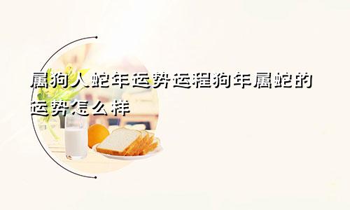 属狗人蛇年运势运程狗年属蛇的运势怎么样