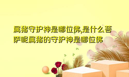 属猪守护神是哪位佛,是什么菩萨呢属猪的守护神是哪位佛